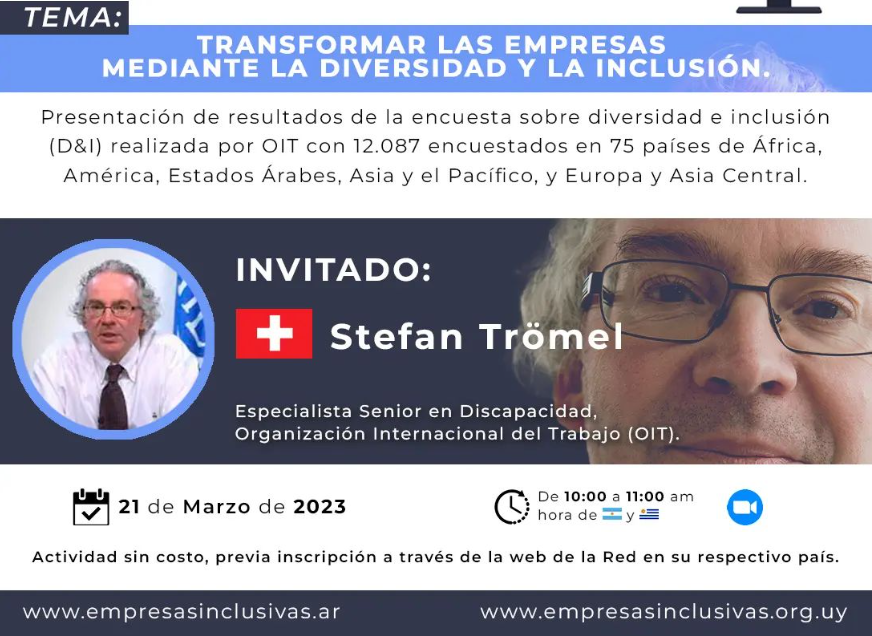 RED DE EMPRESAS INCLUSIVAS ARGENTINA RED DE EMPRESAS INCLUSIVAS URUGUAY Miembros de: OTE Organización Internacional del Trabajo RED MUNDIAL DE EMPRESAS DISCAPACIDAD Riei OISS ORGANIZACIÓN IBEROAMERICANA CICLO DE WEBINARS 2023 "DERRIBANDO BARRERAS" TEMA: TRANSFORMAR LAS EMPRESAS MEDIANTE LA DIVERSIDAD Y LA INCLUSIÓN. Presentación de resultados de la encuesta sobre diversidad e inclusión (D&I) realizada por OIT con 12.087 encuestados en 75 países de África, América, Estados Árabes, Asia y el Pacífico, y Europa y Asia Central. INVITADO: + Stefan Trömel Especialista Senior en Discapacidad, Organización Internacional del Trabajo (OIT). 21 de Marzo de 2023 Actividad sin costo, previa inscripción a través de la web de la Red en su respectivo país. www.empresasinclusivas.ar De 10:00 11:00 am hora dey www.empresasinclusivas.org.uy