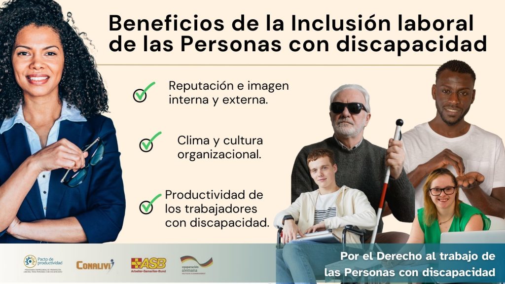 Imagen de una mujer afro descendiente y un grupo de personas con discapacidad (ciego, sordo, persona en silla de ruedas y con sindrome de Down) todos ellos sonriendo. Y el siguiente texto: Beneficios de la Inclusión laboral de las Personas con discapacidad. 1. Reputación e imagen interna y externa. 2. Clima y cultura organizacional. 3. Productividad de los trabajadores con discapacidad. Por el Derecho al trabajo de las Personas con discapacidad Junto con los logos de Pacto de Productividad, Conalivi, ABS y BMZ Alemánia.