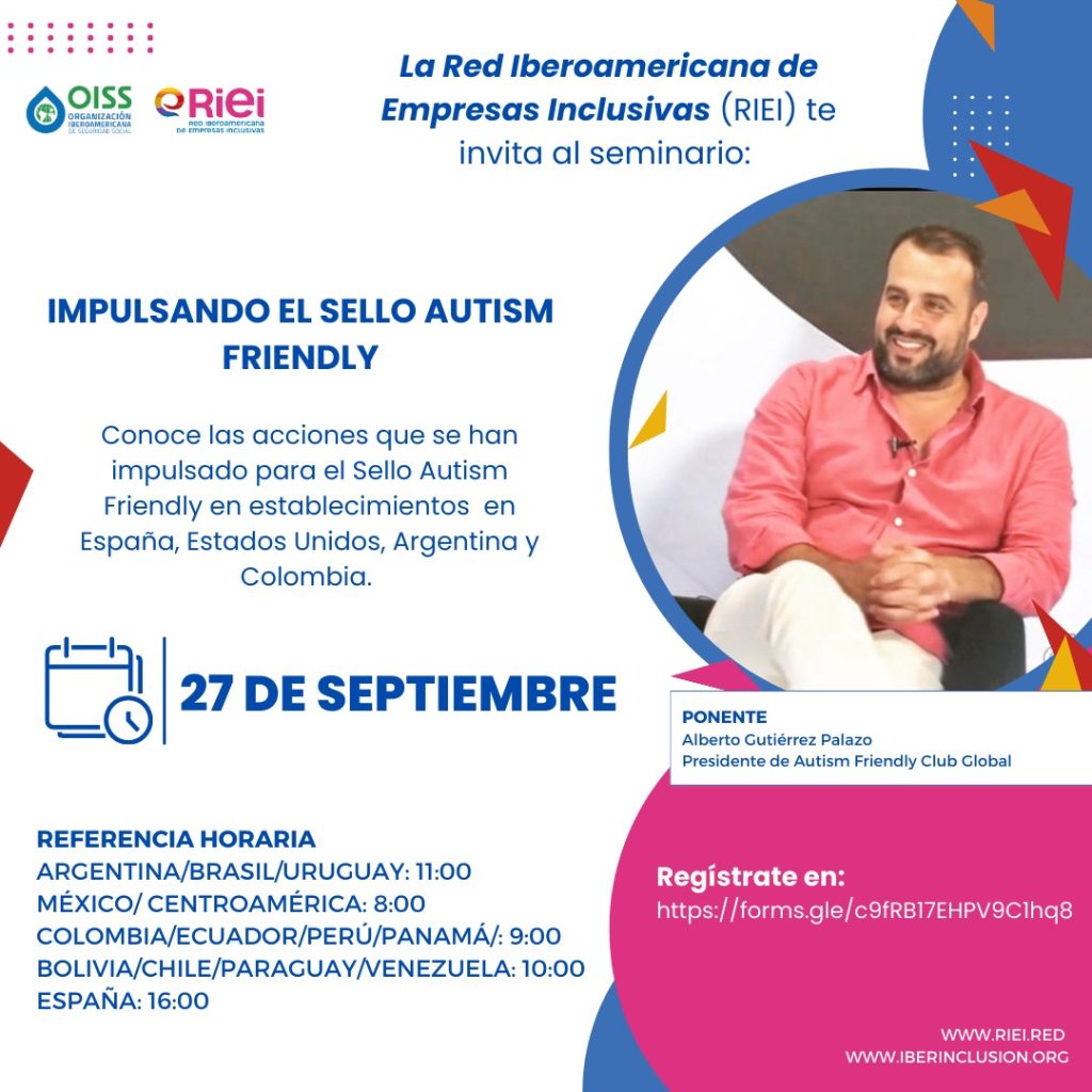 La Red Iberoamericana de Empresas inclusivas (RIEI) te invita al seminario “Impulsando el Sello Autism Friendly", impartido por impartido por Alberto Gutierrez Pozuelo, Presidente de Autism Friendly Club.
Este evento busca informar sobre las acciones que se han impulsado para el Sello Autism Friendly en establecimientos en España, Estados Unidos, Argentina y Colombia.
Fecha: miércoles 27 de septiembre de 2023
Horarios:
Argentina/Brasil/Uruguay: 11:00
Colombia/Ecuador/Perú/Panamá: 09:00
México/ Centroamérica: 08:00
Bolivia/Chile/Paraguay/Venezuela:10.00
España: 16:00
Inscríbete: https://forms.gle/SRB9tTA7Kqg9Zjkb9